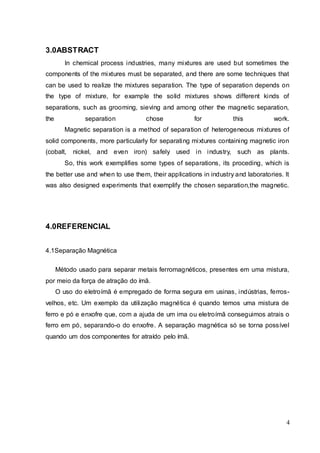 4
3.0ABSTRACT
In chemical process industries, many mixtures are used but sometimes the
components of the mixtures must be separated, and there are some techniques that
can be used to realize the mixtures separation. The type of separation depends on
the type of mixture, for example the solid mixtures shows different kinds of
separations, such as grooming, sieving and among other the magnetic separation,
the separation chose for this work.
Magnetic separation is a method of separation of heterogeneous mixtures of
solid components, more particularly for separating mixtures containing magnetic iron
(cobalt, nickel, and even iron) safely used in industry, such as plants.
So, this work exemplifies some types of separations, its proceding, which is
the better use and when to use them, their applications in industry and laboratories. It
was also designed experiments that exemplify the chosen separation,the magnetic.
4.0REFERENCIAL
4.1Separação Magnética
Método usado para separar metais ferromagnéticos, presentes em uma mistura,
por meio da força de atração do ímã.
O uso do eletroímã é empregado de forma segura em usinas, indústrias, ferros-
velhos, etc. Um exemplo da utilização magnética é quando temos uma mistura de
ferro e pó e enxofre que, com a ajuda de um ima ou eletroímã conseguimos atrais o
ferro em pó, separando-o do enxofre. A separação magnética só se torna possível
quando um dos componentes for atraído pelo ímã.
 