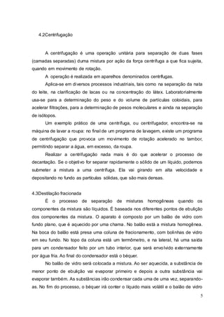 5
4.2Centrifugação
A centrifugação é uma operação unitária para separação de duas fases
(camadas separadas) duma mistura por ação da força centrífuga a que fica sujeita,
quando em movimento de rotação.
A operação é realizada em aparelhos denominados centrífugas.
Aplica-se em diversos processos industriais, tais como na separação da nata
do leite, na clarificação de lacas ou na concentração do látex. Laboratorialmente
usa-se para a determinação do peso e do volume de partículas coloidais, para
acelerar filtrações, para a determinação de pesos moleculares e ainda na separação
de isótopos.
Um exemplo prático de uma centrífuga, ou centrifugador, encontra-se na
máquina de lavar a roupa: no final de um programa de lavagem, existe um programa
de centrifugação que provoca um movimento de rotação acelerado no tambor,
permitindo separar a água, em excesso, da roupa.
Realizar a centrifugação nada mais é do que acelerar o processo de
decantação. Se o objetivo for separar rapidamente o sólido de um líquido, podemos
submeter a mistura a uma centrífuga. Ela vai girando em alta velocidade e
depositando no fundo as partículas sólidas, que são mais densas.
4.3Destilação fracionada
É o processo de separação de misturas homogêneas quando os
componentes da mistura são líquidos. É baseada nos diferentes pontos de ebulição
dos componentes da mistura. O aparato é composto por um balão de vidro com
fundo plano, que é aquecido por uma chama. No balão está a mistura homogênea.
Na boca do balão está presa uma coluna de fracionamento, com bolinhas de vidro
em seu fundo. No topo da coluna está um termômetro, e na lateral, há uma saída
para um condensador feito por um tubo interior, que será envolvido externamente
por água fria. Ao final do condensador está o béquer.
No balão de vidro será colocada a mistura. Ao ser aquecida, a substância de
menor ponto de ebulição vai evaporar primeiro e depois a outra substância vai
evaporar também. As substâncias irão condensar cada uma de uma vez, separando-
as. No fim do processo, o béquer irá conter o líquido mais volátil e o balão de vidro
 