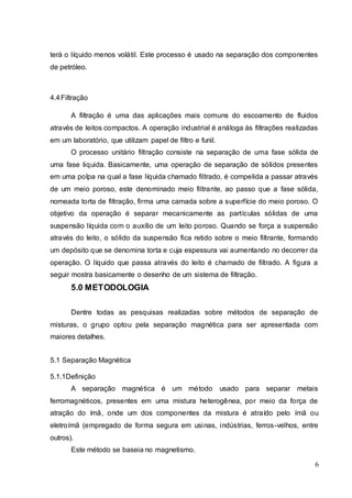 6
terá o líquido menos volátil. Este processo é usado na separação dos componentes
de petróleo.
4.4Filtração
A filtração é uma das aplicações mais comuns do escoamento de fluidos
através de leitos compactos. A operação industrial é análoga às filtrações realizadas
em um laboratório, que utilizam papel de filtro e funil.
O processo unitário filtração consiste na separação de uma fase sólida de
uma fase liquida. Basicamente, uma operação de separação de sólidos presentes
em uma polpa na qual a fase líquida chamado filtrado, é compelida a passar através
de um meio poroso, este denominado meio filtrante, ao passo que a fase sólida,
nomeada torta de filtração, firma uma camada sobre a superfície do meio poroso. O
objetivo da operação é separar mecanicamente as partículas sólidas de uma
suspensão líquida com o auxílio de um leito poroso. Quando se força a suspensão
através do leito, o sólido da suspensão fica retido sobre o meio filtrante, formando
um depósito que se denomina torta e cuja espessura vai aumentando no decorrer da
operação. O líquido que passa através do leito é chamado de filtrado. A figura a
seguir mostra basicamente o desenho de um sistema de filtração.
5.0 METODOLOGIA
Dentre todas as pesquisas realizadas sobre métodos de separação de
misturas, o grupo optou pela separação magnética para ser apresentada com
maiores detalhes.
5.1 Separação Magnética
5.1.1Definição
A separação magnética é um método usado para separar metais
ferromagnéticos, presentes em uma mistura heterogênea, por meio da força de
atração do ímã, onde um dos componentes da mistura é atraído pelo ímã ou
eletroímã (empregado de forma segura em usinas, indústrias, ferros-velhos, entre
outros).
Este método se baseia no magnetismo.
 