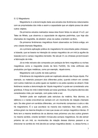 7
5.1.2 Magnetismo
Magnetismo é a denominação dada aos estudos dos fenômenos relacionados
com as propriedades dos imãs e assim a capacidade que um objeto possui de atrair
outros objetos.
Os primeiros estudos realizados nessa área foram feitos no século VI a.C. por
Tales de Mileto, que observou a capacidade de algumas pedrinhas, que hoje são
chamadas de magnetita, de atraírem umas às outras e também ao ferro.
Os primeiros fenômenos magnéticos foram observados na Grécia antiga, em
uma cidade chamada Magnésia.
Já a primeira aplicação prática do magnetismo foi encontrada pelos chineses:
a bússola, que se baseia na interação do campo magnético de um imã (a agulha da
bússola) com o campo magnético terrestre. No século VI, os chineses já dominavam
a fabricação de imãs.
Já os imãs naturais são compostos por pedaços de ferro magnético ou rochas
magnéticas como a magnetita (óxido de ferro Fe3O4). Os imãs artificiais são
produzidos por ligas metálicas, como por exemplo, níquel-cromo.
Magnetismo sob o ponto de vista químico:
O fenômeno do magnetismo pode ser explicado através das forças dipolo. Por
exemplo, os materiais possuem dois diferentes polos, quando entram em contato
com outros materiais os polos iguais se repelem e os polos opostos se atraem. Este
fenômeno recebe a denominação de “dipolo magnético” e pode ser considerado uma
grandeza. A força do imã é determinada por essa grandeza. Os próprios átomos são
considerados imãs, por exemplo, com polos norte e sul.
Também pode ser explicado pela estrutura da matéria. Nos átomos, os
elétrons e o núcleo encontram-se sempre em um movimento de rotação chamado
spin. Se eles giram em sentidos diferentes, um movimento compensa o outro e não
há magnetismo. É o que acontece na maioria dos materiais. Nos ímãs, porém,
ambos giram na mesma direção e é isso que causa um campo magnético intenso. O
ferro tem a mesma tendência de os átomos mais próximos uns dos outros girarem
no mesmo sentido, criando também minúsculos campos magnéticos. Se ele estiver
próximo de um ímã, os movimentos de rotação desses átomos passam a se
direcionar no sentido do ímã (devido ao campo magnético deste) - e, dessa forma, o
 