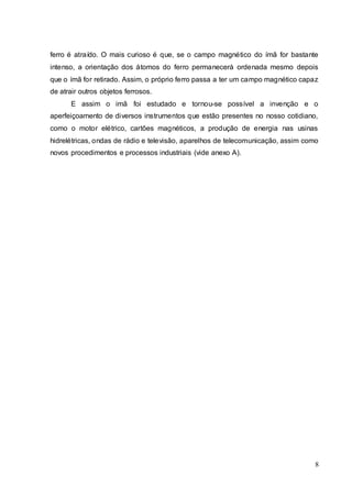 8
ferro é atraído. O mais curioso é que, se o campo magnético do ímã for bastante
intenso, a orientação dos átomos do ferro permanecerá ordenada mesmo depois
que o ímã for retirado. Assim, o próprio ferro passa a ter um campo magnético capaz
de atrair outros objetos ferrosos.
E assim o imã foi estudado e tornou-se possível a invenção e o
aperfeiçoamento de diversos instrumentos que estão presentes no nosso cotidiano,
como o motor elétrico, cartões magnéticos, a produção de energia nas usinas
hidrelétricas, ondas de rádio e televisão, aparelhos de telecomunicação, assim como
novos procedimentos e processos industriais (vide anexo A).
 