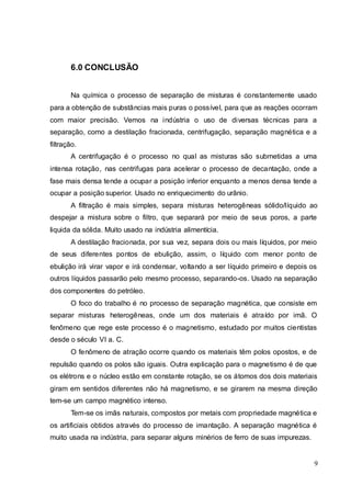 9
6.0 CONCLUSÃO
Na química o processo de separação de misturas é constantemente usado
para a obtenção de substâncias mais puras o possível, para que as reações ocorram
com maior precisão. Vemos na indústria o uso de diversas técnicas para a
separação, como a destilação fracionada, centrifugação, separação magnética e a
filtração.
A centrifugação é o processo no qual as misturas são submetidas a uma
intensa rotação, nas centrifugas para acelerar o processo de decantação, onde a
fase mais densa tende a ocupar a posição inferior enquanto a menos densa tende a
ocupar a posição superior. Usado no enriquecimento do urânio.
A filtração é mais simples, separa misturas heterogêneas sólido/líquido ao
despejar a mistura sobre o filtro, que separará por meio de seus poros, a parte
liquida da sólida. Muito usado na indústria alimentícia.
A destilação fracionada, por sua vez, separa dois ou mais líquidos, por meio
de seus diferentes pontos de ebulição, assim, o líquido com menor ponto de
ebulição irá virar vapor e irá condensar, voltando a ser líquido primeiro e depois os
outros líquidos passarão pelo mesmo processo, separando-os. Usado na separação
dos componentes do petróleo.
O foco do trabalho é no processo de separação magnética, que consiste em
separar misturas heterogêneas, onde um dos materiais é atraído por imã. O
fenômeno que rege este processo é o magnetismo, estudado por muitos cientistas
desde o século VI a. C.
O fenômeno de atração ocorre quando os materiais têm polos opostos, e de
repulsão quando os polos são iguais. Outra explicação para o magnetismo é de que
os elétrons e o núcleo estão em constante rotação, se os átomos dos dois materiais
giram em sentidos diferentes não há magnetismo, e se girarem na mesma direção
tem-se um campo magnético intenso.
Tem-se os imãs naturais, compostos por metais com propriedade magnética e
os artificiais obtidos através do processo de imantação. A separação magnética é
muito usada na indústria, para separar alguns minérios de ferro de suas impurezas.
 