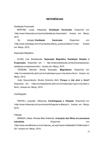 10
REFERÊNCIAS
Destilação Fracionada
MARTINS, Lucas. Infoescola. Destilação fracionada. Disponível em:
<http://www.infoescola.com/quimica/destilacao-fracionada/>. Acesso em: Março,
2015.
Só biologia. Destilação fracionada. Disponível em:
<http://www.sobiologia.com.br/conteudos/Oitava_quimica/materia17.php> Acesso
em: Março, 2015.
Separação Magnética
ALVES, Líria. Brasilescola. Separação Magnética, Destilação Simples e
Evaporação. Disponível em: < http://www.brasilescola.com/quimica/separacao-
destilacao-e-evaporacao.htm>. Acesso em: Março, 2015.
TEIXEIRA, Mariane. Mundo Educação. Magnetismo. Disponível em:
<http://mundoestranho.abril.com.br/materia/por-que-o-ima-atrai-o-ferro>. Acesso em
Março, 2015.
Autor Desconhecido. Mundo Estranho Abril. Porque o imã atraí o ferro?
Disponível em: <http://mundoestranho.abril.com.br/materia/por-que-o-ima-atrai-o-
ferro>. Acesso em: Março, 2015.
Centrifugação
TOFFOLI, Leopoldo. Infoescola. Centrifugação e Flotação. Disponível em:
<http://www.infoescola.com/quimica/centrifugacao-e-flotacao/>. Acesso em: Março,
2015.
Filtração
ARRUDA, Cleber. Revista Meio Ambiente. A atuação dos filtros em processos
industriais. Disponível em:
<http://www.meiofiltrante.com.br/materias_ver.asp?action=detalhe&id=724&revista=n
52>. Acesso em: Março, 2015.
 