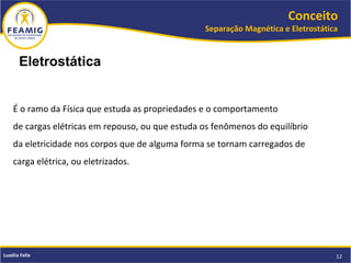 Conceito
Separação Magnética e Eletrostática
12Luzélia Felix
É o ramo da Física que estuda as propriedades e o comportamento
de cargas elétricas em repouso, ou que estuda os fenômenos do equilíbrio
da eletricidade nos corpos que de alguma forma se tornam carregados de
carga elétrica, ou eletrizados.
Eletrostática
 