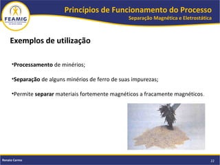 Princípios de Funcionamento do Processo
Separação Magnética e Eletrostática
22Renato Carmo
Exemplos de utilização
•Processamento de minérios;
•Separação de alguns minérios de ferro de suas impurezas;
•Permite separar materiais fortemente magnéticos a fracamente magnéticos.
 