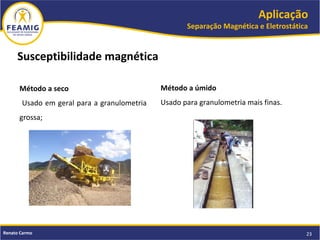 Aplicação
Separação Magnética e Eletrostática
23Renato Carmo
Susceptibilidade magnética
Método a seco
Usado em geral para a granulometria
grossa;
Método a úmido
Usado para granulometria mais finas.
 