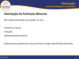 Eletrização
Separação Magnética e Eletrostática
24Renato Carmo
São usadas eletrizações, que podem ser por:
•Contato ou Atrito;
•Indução;
•Bombardeamento iônico.
Cada processo proporciona certo aumento na carga superficial das partículas.
Eletrização de Partículas Minerais
 