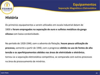 Equipamentos
Separação Magnética e Eletrostática
28Laura Viana
História
Os primeiros equipamentos a serem utilizados em escala industrial datam de
1800 e foram empregados na separação de ouro e sulfetos metálicos da ganga
silicosa com baixa condutividade.
No período de 1920-1940, com o advento da flotação, houve pouca utilização do
processo, somente a partir de 1940, com o progresso obtido no uso de fontes de alta
tensão e os aperfeiçoamentos obtidos nas áreas de eletricidade e eletrônica,
tornou-se a separação eletrostática competitiva, se comparada com outros processos
na área do processamento de minérios.
 