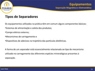 Equipamentos
Separação Magnética e Eletrostática
29Laura Viana
Tipos de Separadores
Os equipamentos utilizados na prática têm em comum alguns componentes básicos:
•Sistemas de alimentação e coleta dos produtos;
•Campo elétrico externo;
•Mecanismos de carregamento e
•Dispositivos de adesivos na trajetória das partículas dielétricas.
A forma de um separador está essencialmente relacionada ao tipo de mecanismo
utilizado no carregamento das diferentes espécies mineralógicas presentes à
separação.
 