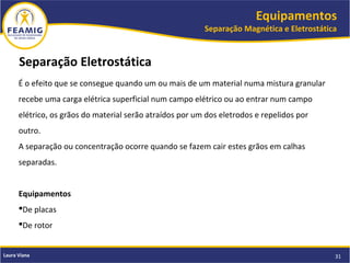 Equipamentos
Separação Magnética e Eletrostática
31Laura Viana
Separação Eletrostática
É o efeito que se consegue quando um ou mais de um material numa mistura granular
recebe uma carga elétrica superficial num campo elétrico ou ao entrar num campo
elétrico, os grãos do material serão atraídos por um dos eletrodos e repelidos por
outro.
A separação ou concentração ocorre quando se fazem cair estes grãos em calhas
separadas.
Equipamentos
De placas
De rotor
 