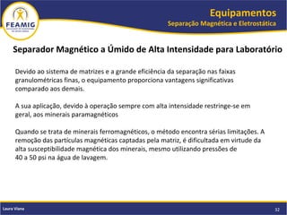 Equipamentos
Separação Magnética e Eletrostática
32Laura Viana
Separador Magnético a Úmido de Alta Intensidade para Laboratório
Devido ao sistema de matrizes e a grande eficiência da separação nas faixas
granulométricas finas, o equipamento proporciona vantagens significativas
comparado aos demais.
A sua aplicação, devido à operação sempre com alta intensidade restringe-se em
geral, aos minerais paramagnéticos
Quando se trata de minerais ferromagnéticos, o método encontra sérias limitações. A
remoção das partículas magnéticas captadas pela matriz, é dificultada em virtude da
alta susceptibilidade magnética dos minerais, mesmo utilizando pressões de
40 a 50 psi na água de lavagem.
 