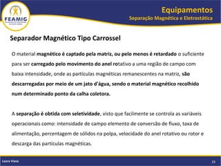 Equipamentos
Separação Magnética e Eletrostática
33Laura Viana
Separador Magnético Tipo Carrossel
O material magnético é captado pela matriz, ou pelo menos é retardado o suficiente
para ser carregado pelo movimento do anel rotativo a uma região de campo com
baixa intensidade, onde as partículas magnéticas remanescentes na matriz, são
descarregadas por meio de um jato d'água, sendo o material magnético recolhido
num determinado ponto da calha coletora.
A separação é obtida com seletividade, visto que facilmente se controla as variáveis
operacionais como: intensidade de campo elemento de conversão de fluxo, taxa de
alimentação, percentagem de sólidos na polpa, velocidade do anel rotativo ou rotor e
descarga das partículas magnéticas.
 