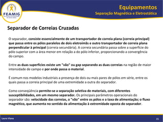 Equipamentos
Separação Magnética e Eletrostática
35Laura Viana
Separador de Correias Cruzadas
O separador, consiste essencialmente de um transportador de correia plana (correia principal)
que passa entre os pólos paralelos de dois eletroímãs e outro transportador de correia plana
perpendicular à principal (correia secundária). A correia secundária passa sobre a superfície do
pólo superior com a área menor em relação a do pólo inferior, proporcionando a convergência
do campo.
Entre as duas superfícies existe um "vão" ou gap separando as duas correias na região de maior
intensidade de campo e por onde passa o material.
É comum nos modelos industriais a presença de dois ou mais pares de pólos em série, entre os
quais passa a correia principal de uma extremidade a outra do separador.
Como conseqüência permite-se a separação seletiva de materiais, com diferentes
susceptibilidades, em um mesmo separador. Os principais parâmetros operacionais do
separador são: velocidade das correias, o "vão" entre os pólos e a taxa de alimentação; o fluxo
magnético, que aumenta no sentido da alimentação à extremidade oposta do separador.
 
