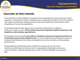 Equipamentos
Separação Magnética e Eletrostática
37Laura Viana
Separador de Rolo Induzido
Em tal separador a fração magnética é separada durante a passagem do minério através de campos
magnéticos , produzidos por rotores localizados entre os pólos de eletroímãs.O "vão" entre o pólo e o
rotor pode ser ajustado para qualquer posição, sendo usual trabalhar com abertura bem menor,
comparada com as de outros separadores.
As partículas são alimentadas sobre o rotor e penetram imediatamente na região de
campo entre o pólo e o rotor. Tal fato confere às partículas magnéticas trajetórias diferentes e não
magnéticas, sendo coletadas separadamente.
Os separadores de rolo induzido são usados na remoção das impurezas ferruginosas presentes nos
concentrados de sílica (areia), feldspato, barita, etc. Como etapas de concentração são usados nos
circuitos de beneficiamento de minerais paramagnéticos tais como: monazita, cromita, granada,
wolframita, etc.
Os equipamentos são fabricados desde o modelo mais simples com um rolo, até os
modelos mais sofisticados com rolos em série. A capacidade de alimentação varia de caso
a caso. No entanto, a faixa de operação situa-se entre 17.700 a 35.400 kg/h.m de largura do
Rolo.
 