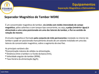 Equipamentos
Separação Magnética e Eletrostática
39Laura Viana
Separador Magnético de Tambor WDRE
É um concentrador magnético de tambor, via úmida com média intensidade de campo
magnético, pólos salientes e com tanque tipo concorrente, ou seja, a polpa (minério+ água) é
alimentada a uma caixa posicionada em uma das laterais do tambor, e flui no sentido da
rotação do mesmo.
O circuito magnético é formado pelo conjunto de imãs permanentes instalado no interior do
tambor e pode ser posicionado manualmente através de um volante instalado em uma das
laterais do concentrador magnético, sobre o segmento de eixo fixo.
As principais variáveis são:
Concentração mássica de sólidos na alimentação,
 Distância entre o tambor e o fundo da bacia (mm),
 Velocidade angular do tambor (RPM),
 Taxa Horária da alimentação (kg/h).
 