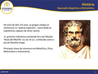 História
Separação Magnética e Eletrostática
4Luzélia Felix
Há mais de dois mil anos, os gregos antigos já
conheciam as “pedras especiais”, nome dado às
substâncias capazes de atrair outras.
A primeira referência conhecida foi a do filósofo
TALES DE MILETO no sec VI a.C. conhecido como o
pai da filosofia Grega.
Principais áreas de interesse era Metafísica, Ética,
Matemática e Astronomia.
 