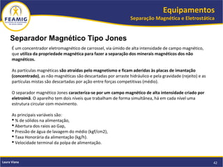 Equipamentos
Separação Magnética e Eletrostática
42Laura Viana
Separador Magnético Tipo Jones
É um concentrador eletromagnético de carrossel, via úmido de alta intensidade de campo magnético,
que utiliza da propriedade magnética para fazer a separação dos minerais magnéticos dos não
magnéticos.
As partículas magnéticas são atraídas pelo magnetismo e ficam aderidas às placas de imantação
(concentrado), as não magnéticas são descartadas por arraste hidráulico e pela gravidade (rejeito) e as
partículas mistas são descartadas por ação entre forças competitivas (médio).
O separador magnético Jones caracteriza-se por um campo magnético de alta intensidade criado por
eletroímã. O aparelho tem dois níveis que trabalham de forma simultânea, há em cada nível uma
estrutura circular com movimento.
As principais variáveis são:
 % de sólidos na alimentação,
 Abertura dos raios ao Gap,
 Pressão de água de lavagem do médio (kgf/cm2),
 Taxa Honorária da alimentação (kg/h).
 Velocidade terminal da polpa de alimentação.
 