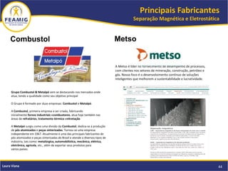 Principais Fabricantes
Separação Magnética e Eletrostática
44Laura Viana
Combustol
Grupo Combustol & Metalpó vem se destacando nos mercados onde
atua, tendo a qualidade como seu objetivo principal
O Grupo é formado por duas empresas: Combustol e Metalpó.
A Combustol, primeira empresa a ser criada, fabricando
inicialmente fornos industriais ecombustores, atua hoje também nas
áreas de refratários, tratamento térmico enitretação
A Metalpó surgiu como uma divisão da Combustol, dedica-se à produção
de pós atomizados e peças sinterizadas. Tornou-se uma empresa
independente em 1967. Atualmente é uma das principais fabricantes de
pós atomizados e peças sinterizadas do Brasil e atende a diversos tipos de
indústria, tais como: metalúrgica, automobilística, mecânica, elétrica,
eletrônica, agrícola, etc., além de exportar seus produtos para
vários países.
Metso
A Metso é líder no fornecimento de desempenho de processos,
com clientes nos setores de mineração, construção, petróleo e
gás. Nosso foco é o desenvolvimento contínuo de soluções
inteligentes que melhorem a sustentabilidade e lucratividade.
 