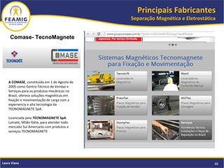 Principais Fabricantes
Separação Magnética e Eletrostática
46Laura Viana
Comase- TecnoMagnete
A COMASE, constituída em 1 de Agosto de
2005 como Centro Técnico de Vendas e
Serviços para os produtos mecãnicos no
Brasil, oferece soluções magnéticas em
fixação e movimentação de carga com a
experiencia e alta tecnologia da
TECNOMAGNETE SpA.
Licenciada pela TECNOMAGNETE SpA.
Lainate, Milão Itália, para atender todo
mercado Sul Amercano com produtos e
serviços TECNOMAGNETE 
 