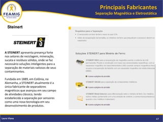 Principais Fabricantes
Separação Magnética e Eletrostática
47Laura Viana
Steinert
A STEINERT apresenta presença forte
nos setores de reciclagem, mineração,
sucata e resíduos sólidos, onde se faz
necessário soluções inteligentes para a
separação de materiais valiosos de seus
contaminantes.
Fundada em 1889, em Colônia, na
Alemanha, a STEINERT atualmente é a
única fabricante de separadores
magnéticos que avançou em seu campo
de atividades clássico, tendo
estabelecido a separação por sensores
como uma nova tecnologia em seu
desenvolvimento de produtos.
 