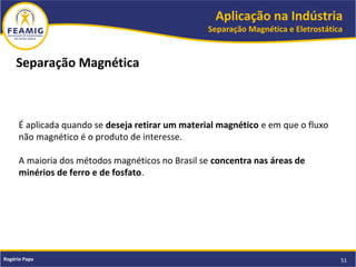 Aplicação na Indústria
Separação Magnética e Eletrostática
51Rogério Papa
É aplicada quando se deseja retirar um material magnético e em que o fluxo
não magnético é o produto de interesse.
A maioria dos métodos magnéticos no Brasil se concentra nas áreas de
minérios de ferro e de fosfato.
Separação Magnética
 