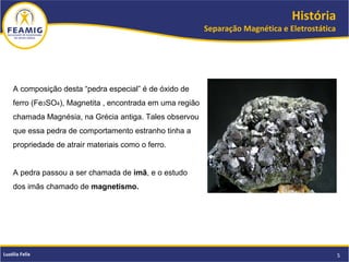 História
Separação Magnética e Eletrostática
5Luzélia Felix
A composição desta “pedra especial” é de óxido de
ferro (Fe3SO4), Magnetita , encontrada em uma região
chamada Magnésia, na Grécia antiga. Tales observou
que essa pedra de comportamento estranho tinha a
propriedade de atrair materiais como o ferro.
A pedra passou a ser chamada de imã, e o estudo
dos imãs chamado de magnetismo.
 
