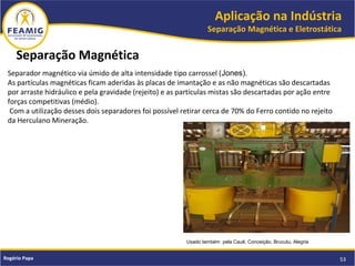 Aplicação na Indústria
Separação Magnética e Eletrostática
53Rogério Papa
Separação Magnética
Usado também pela Cauê, Conceição, Brucutu, Alegria
Separador magnético via úmido de alta intensidade tipo carrossel (Jones).
As partículas magnéticas ficam aderidas às placas de imantação e as não magnéticas são descartadas
por arraste hidráulico e pela gravidade (rejeito) e as partículas mistas são descartadas por ação entre
forças competitivas (médio).
Com a utilização desses dois separadores foi possível retirar cerca de 70% do Ferro contido no rejeito
da Herculano Mineração.
 