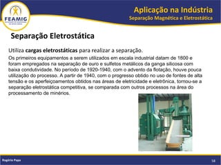 Aplicação na Indústria
Separação Magnética e Eletrostática
58Rogério Papa
Utiliza cargas eletrostáticas para realizar a separação.
Os primeiros equipamentos a serem utilizados em escala industrial datam de 1800 e
foram empregados na separação de ouro e sulfetos metálicos da ganga silicosa com
baixa condutividade. No período de 1920-1940, com o advento da flotação, houve pouca
utilização do processo. A partir de 1940, com o progresso obtido no uso de fontes de alta
tensão e os aperfeiçoamentos obtidos nas áreas de eletricidade e eletrônica, tornou-se a
separação eletrostática competitiva, se comparada com outros processos na área do
processamento de minérios.
Separação Eletrostática
 