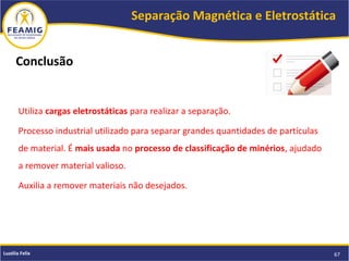 Separação Magnética e Eletrostática
67Luzélia Felix
Utiliza cargas eletrostáticas para realizar a separação.
Processo industrial utilizado para separar grandes quantidades de partículas
de material. É mais usada no processo de classificação de minérios, ajudado
a remover material valioso.
Auxilia a remover materiais não desejados.
Conclusão
 