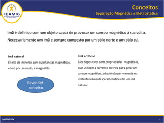 Conceitos
Separação Magnética e Eletrostática
7Luzélia Felix
Imã é definido com um objeto capaz de provocar um campo magnético à sua volta.
Necessariamente um imã e sempre composto por um pólo norte e um pólo sul.
Imã natural
É feito de minerais com substâncias magnéticas,
como por exemplo, a magnetita.
Imã artificial
São dispositivos sem propriedades magnéticas,
que utilizam a corrente elétrica para gerar um
campo magnético, adquirindo permanente ou
instantaneamente características de um ímã
natural.
Rever def.
conceito
 