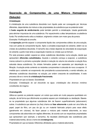Separação         de      Componentes             de     uma      Mistura        Homogénea
(Solução)
Cristalização
A cristalização de uma substância dissolvida num líquido pode ser conseguida por técnicas
diferentes, dependentes da mistura e das propriedades da substância que se pretende isolar:
A fusão seguida de arrefecimento pode também permitir a cristalização. Usada geralmente
para eliminar impurezas de uma substância. Por aquecimento a altas temperaturas a substância
funde. Por arrefecimento volta a cristalizar, originando cristais com maior grau de pureza.
Exemplos: Purificação do enxofre.
A evaporação permite separar o componente líquido dos componentes sólidos de uma solução,
mas com perda do componente líquido. Após a completa evaporação do solvente, obtém -se os
cristais da substância dissolvida. O tamanho dos cristais depende da velocidade de evaporação
do solvente; quanto mais lenta a evaporação maiores os cristais que se formam.
Por este processo podem separar-se várias substâncias dissolvidas numa solução, desde que
apresentem diferentes solubilidades. Quando o solvente começa a evaporar, a substância
menos solúvel é a primeira a precipitar (devido à redução do volume de solvente a solução ficou
saturada dessa substância). Os cristais formados podem ser separados por decantação ou
filtração. A solução ainda contendo os restantes componentes é colocada de novo a evaporar. À
medida que o solvente vai evaporando vão precipitando sucessivamente, e sendo retirados, as
diferentes substâncias dissolvidas na solução, por ordem crescente de solubilidades. A este
processo dá-se o nome de cristalização fraccionada.
Propriedade em que se baseia: Solubilidade
Exemplos: Cristalização do sal dissolvido na água; cristalização dos diversos minérios
constituintes do magma.


Cromatografia
Utiliza-se quando se pretende separar um soluto que existe em muito pequena quantidade em
solução, de tal forma que dificilmente se poderia separar por cristalização ou destilação. Baseia-
se na propriedade que algumas substâncias têm de fixarem superficialmente (adsorverem)
outras. A substância que adsorve (ou fixa) chama-se fase adsorvente e pode ser uma folha de
papel, papel de filtro, um pau de giz ou um material fabricado próprio para esse efeito
(geralmente em colunas). Ao fazer passar a mistura pelo material adsorvente, os seus
componentes são adsorvidos em regiões diferentes, de acordo com as respectivas propriedades
que apresentam (por exemplo, o tamanho). Ao resultado (distribuição das substâncias pelo
material adsorvente), dá-se o nome de cromatograma.
Propriedade em que se baseia: Diferentes afinidades para o material adsorvente.
 