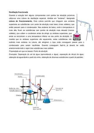 Destilação fraccionada
Quando a solução tem alguns componentes com pontos de ebulição próximos,
utiliza-se uma coluna de destilação especial, dividida em "andares", designada
coluna de fraccionamento. Esta coluna permite que cheguem aos andares
superiores as substâncias com ponto de ebulição mais baixo (mais voláteis), que
então passam para o condensador. Nos andares de baixo, onde a temperatura é
mais alta, ficam as substâncias com pontos de ebulição mais elevado (menos
voláteis), que voltam a condensar antes de atingir os andares superiores, que
ainda se encontram a uma temperatura inferior ao seu ponto de ebulição. Á
medida que os andares superiores vão aquecendo, estas substâncias vão
subindo mais andares na coluna, até atingirem o topo onde conseguem passar para o
condensador para serem recolhidas. Quando conseguem fazê-lo já deverá ter saído
anteriormente todo o vapor das substâncias mais voláteis.
Propriedade em que se baseia: Ponto de ebulição
Exemplos: Separação do sal da água (aproveitando a água), separação de álcool da água;
obtenção da aguardente a partir do vinho, obtenção de diversas substâncias a partir do petróleo.
 