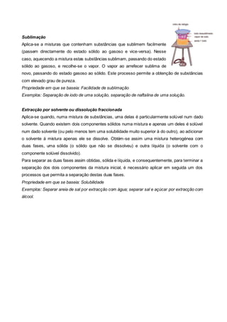 Sublimação
Aplica-se a misturas que contenham substâncias que sublimem facilmente
(passem directamente do estado sólido ao gasoso e vice-versa). Nesse
caso, aquecendo a mistura estas substâncias sublimam, passando do estado
sólido ao gasoso, e recolhe-se o vapor. O vapor ao arrefecer sublima de
novo, passando do estado gasoso ao sólido. Este processo permite a obtenção de substâncias
com elevado grau de pureza.
Propriedade em que se baseia: Facilidade de sublimação
Exemplos: Separação de iodo de uma solução, separação de naftalina de uma solução.


Extracção por solvente ou dissolução fraccionada
Aplica-se quando, numa mistura de substâncias, uma delas é particularmente solúvel num dado
solvente. Quando existem dois componentes sólidos numa mistura e apenas um deles é solúvel
num dado solvente (ou pelo menos tem uma solubilidade muito superior à do outro), ao adicionar
o solvente á mistura apenas ele se dissolve. Obtém-se assim uma mistura heterogénea com
duas fases, uma sólida (o sólido que não se dissolveu) e outra líquida (o solvente com o
componente solúvel dissolvido).
Para separar as duas fases assim obtidas, sólida e líquida, e consequentemente, para terminar a
separação dos dois componentes da mistura inicial, é necessário aplicar em seguida um dos
processos que permita a separação destas duas fases.
Propriedade em que se baseia: Solubilidade
Exemplos: Separar areia de sal por extracção com água; separar sal e açúcar por extracção com
álcool.
 