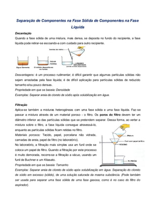 Separação de Componentes na Fase Sólida de Componentes na Fase
                                             Líquida
Decantação
Quando a fase sólida de uma mistura, mais densa, se deposita no fundo do recipiente, a fase
líquida pode retirar-se escoando-a com cuidado para outro recipiente.




Desvantagens: é um processo rudimentar; é difícil garantir que algumas partículas sólidas não
sejam arrastadas pela fase líquida; é de difícil aplicação para partículas sólidas de reduzido
tamanho e/ou pouco densas.
Propriedade em que se baseia: Densidade
Exemplos: Separar areia de cloreto de sódio após solubilização em água.


Filtração
Aplica-se também a misturas heterogéneas com uma fase sólida e uma fase líquida. Faz -se
passar a mistura através de um material poroso - o filtro. Os poros do filtro devem ter um
diâmetro inferior ao das partículas sólidas que se pretendem separar. Dessa forma, ao verter a
mistura sobre o filtro, a fase líquida consegue atravessá-lo,
enquanto as partículas sólidas ficam retidas no filtro.
Materiais porosos: Tecido, papel, porcelana não vidrada,
camadas de areia, papel de filtro (no laboratório).
No laboratório, a filtração mais simples usa um funil onde se
coloca um papel de filtro. Quando a filtração por este processo
é muito demorada, recorre-se a filtração a vácuo, usando um
funil de Buchner e um Kitasato.
Propriedade em que se baseia: Tamanho
Exemplos: Separar areia de cloreto de sódio após solubilização em água. Separação do cloreto
de sódio em excesso (sólido), de uma solução saturada da mesma substância. (Pode também
ser usada para separar uma fase sólida de uma fase gasosa, como é no caso do filtro do
aspirador).
 