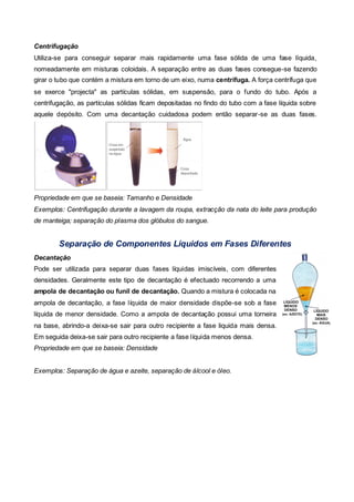 Centrifugação
Utiliza-se para conseguir separar mais rapidamente uma fase sólida de uma fase líquida,
nomeadamente em misturas coloidais. A separação entre as duas fases consegue-se fazendo
girar o tubo que contém a mistura em torno de um eixo, numa centrífuga. A força centrífuga que
se exerce "projecta" as partículas sólidas, em suspensão, para o fundo do tubo. Após a
centrifugação, as partículas sólidas ficam depositadas no findo do tubo com a fase líquida sobre
aquele depósito. Com uma decantação cuidadosa podem então separar-se as duas fases.




Propriedade em que se baseia: Tamanho e Densidade
Exemplos: Centrifugação durante a lavagem da roupa, extracção da nata do leite para produção
de manteiga; separação do plasma dos glóbulos do sangue.


        Separação de Componentes Líquidos em Fases Diferentes
Decantação
Pode ser utilizada para separar duas fases líquidas imiscíveis, com diferentes
densidades. Geralmente este tipo de decantação é efectuado recorrendo a uma
ampola de decantação ou funil de decantação. Quando a mistura é colocada na
ampola de decantação, a fase líquida de maior densidade dispõe-se sob a fase
líquida de menor densidade. Como a ampola de decantação possui uma torneira
na base, abrindo-a deixa-se sair para outro recipiente a fase liquida mais densa.
Em seguida deixa-se sair para outro recipiente a fase líquida menos densa.
Propriedade em que se baseia: Densidade


Exemplos: Separação de água e azeite, separação de álcool e óleo.
 