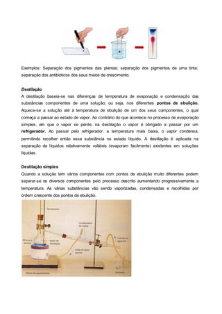 Exemplos: Separação dos pigmentos das plantas; separação dos pigmentos de uma tinta;
separação dos antibióticos dos seus meios de crescimento.


Destilação
A destilação baseia-se nas diferenças de temperatura de evaporação e condensação das
substâncias componentes de uma solução, ou seja, nos diferentes pontos de ebulição.
Aquece-se a solução até à temperatura de ebulição de um dos seus componentes, o qual
começa a passar ao estado de vapor. Ao contrário do que acontece no processo de evaporação
simples, em que o vapor se perde, na destilação o vapor é obrigado a passar por um
refrigerador. Ao passar pelo refrigerador, a temperatura mais baixa, o vapor condensa,
permitindo recolher então essa substância no estado líquido. A destilação é aplicada na
separação de líquidos relativamente voláteis (evaporam facilmente) existentes em soluções
líquidas.


Destilação simples
Quando a solução tem vários componentes com pontos de ebulição muito diferentes podem
separar-se os diversos componentes pelo processo descrito aumentando progressivamente a
temperatura. As várias substâncias vão sendo vaporizadas, condensadas e recolhidas por
ordem crescente dos pontos de ebulição.
 