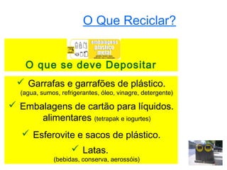 O Que Reciclar?


    O que se deve Depositar
  Garrafas e garrafões de plástico.
  (agua, sumos, refrigerantes, óleo, vinagre, detergente)

 Embalagens de cartão para líquidos.
      alimentares (tetrapak e iogurtes)
    Esferovite e sacos de plástico.
                     Latas.
              (bebidas, conserva, aerossóis)
 