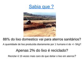 Sabia que ?




88% do lixo domestico vai para aterros sanitários?
A quantidade de lixo produzida diariamente por 1 humano é de +/- 5Kg?

           Apenas 2% do lixo é reciclado?
    Reciclar é 15 vezes mais caro do que deitar o lixo em aterros ?
 