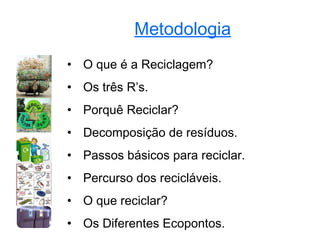 Metodologia
• O que é a Reciclagem?
• Os três R’s.
• Porquê Reciclar?
• Decomposição de resíduos.
• Passos básicos para reciclar.
• Percurso dos recicláveis.
• O que reciclar?
• Os Diferentes Ecopontos.
 