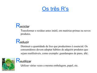 Os três R’s


Reciclar
   Transformar o resíduo antes inútil, em matérias-primas ou novos
   produtos.


Reduzir
   Diminuir a quantidade de lixo que produzimos é essencial. Os
   consumidores devem adoptar hábitos de adquirir produtos que
   sejam reutilizáveis, como exemplo: guardanapos de pano, etc.


Reutilizar
   Utilizar várias vezes a mesma embalagem, papel, etc.
 