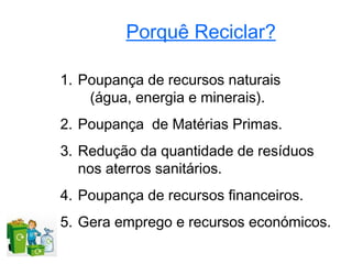Porquê Reciclar?

1. Poupança de recursos naturais
    (água, energia e minerais).
2. Poupança de Matérias Primas.
3. Redução da quantidade de resíduos
   nos aterros sanitários.
4. Poupança de recursos financeiros.
5. Gera emprego e recursos económicos.
 