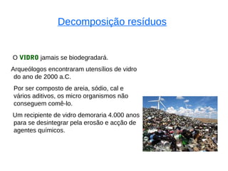 Decomposição resíduos


O VIDRO jamais se biodegradará.
Arqueólogos encontraram utensílios de vidro
 do ano de 2000 a.C.
Por ser composto de areia, sódio, cal e
vários aditivos, os micro organismos não
conseguem comê-lo.
Um recipiente de vidro demoraria 4.000 anos
para se desintegrar pela erosão e acção de
agentes químicos.
 