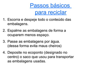 Passos básicos
                 para reciclar
1. Escorra e despeje todo o conteúdo das
   embalagens.
2. Espalme as embalagens de forma a
   ocuparem menos espaço.
3. Passe as embalagens por água.
   (dessa forma evita maus cheiros)
4. Deposite no ecoponto (designado no
   centro) o saco que usou para transportar
   as embalagens usadas.
 