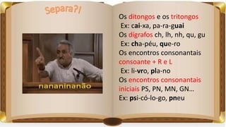 Os ditongos e os tritongos
Ex: cai-xa, pa-ra-guai
Os dígrafos ch, lh, nh, qu, gu
Ex: cha-péu, que-ro
Os encontros consonantais
consoante + R e L
Ex: li-vro, pla-no
Os encontros consonantais
iniciais PS, PN, MN, GN…
Ex: psi-có-lo-go, pneu