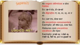 As vogais idênticas e dos
hiatos
Ex: sa–í-da, ál-co-ol
Os dígrafos rr, ss, sc, sç, xc e
xs
Ex: car–ro, des–cer
Os encontros consonantais
Exemplo: al–mo-ço, cos–tas
Palavras com encontros
vocálicos do tipo:
Exemplo: prai–a, i-dei–a,
mei–a, fei–o, pa-ra-guai–o