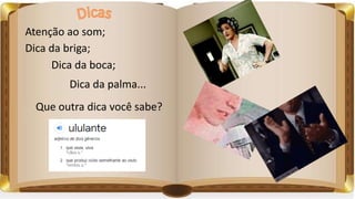 Atenção ao som;
Dica da briga;
Dica da boca;
Dica da palma...
Que outra dica você sabe?