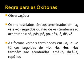  Observações:
 Os monossílabos tônicos terrminados em –a,
-e e –o (seguidos ou não de –s) também são
acentuados: pá, pás, pé, pó, hás, lá, dê, vê
 As formas verbais terminadas em –a, -e, -o
tônicos seguidas de –lo, -la, -los, -las
também são acentuadas: amá-lo, dizê-la,
repô-los
 
