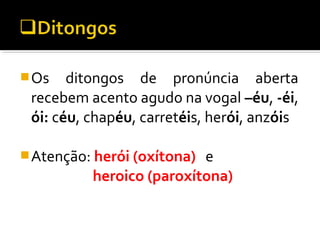 Os ditongos de pronúncia aberta
recebem acento agudo na vogal –éu, -éi,
ói: céu, chapéu, carretéis, herói, anzóis
Atenção: herói (oxítona) e
heroico (paroxítona)
 