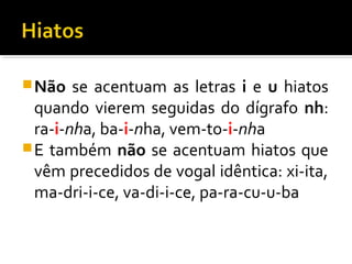 Não se acentuam as letras i e u hiatos
quando vierem seguidas do dígrafo nh:
ra-i-nha, ba-i-nha, vem-to-i-nha
E também não se acentuam hiatos que
vêm precedidos de vogal idêntica: xi-ita,
ma-dri-i-ce, va-di-i-ce, pa-ra-cu-u-ba
 
