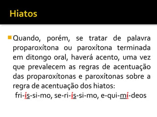 Quando, porém, se tratar de palavra
proparoxítona ou paroxítona terminada
em ditongo oral, haverá acento, uma vez
que prevalecem as regras de acentuação
das proparoxítonas e paroxítonas sobre a
regra de acentuação dos hiatos:
fri-ís-si-mo, se-ri-ís-si-mo, e-qui-mí-deos
 
